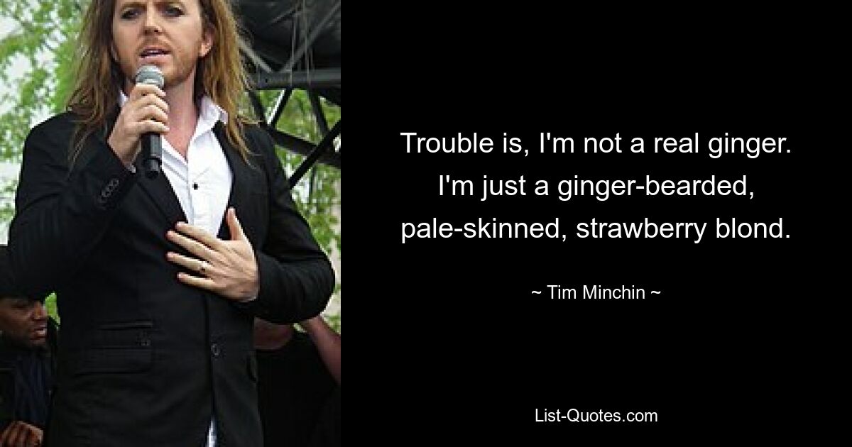 Trouble is, I'm not a real ginger. I'm just a ginger-bearded, pale-skinned, strawberry blond. — © Tim Minchin