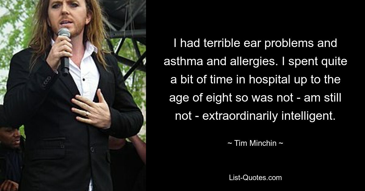 I had terrible ear problems and asthma and allergies. I spent quite a bit of time in hospital up to the age of eight so was not - am still not - extraordinarily intelligent. — © Tim Minchin