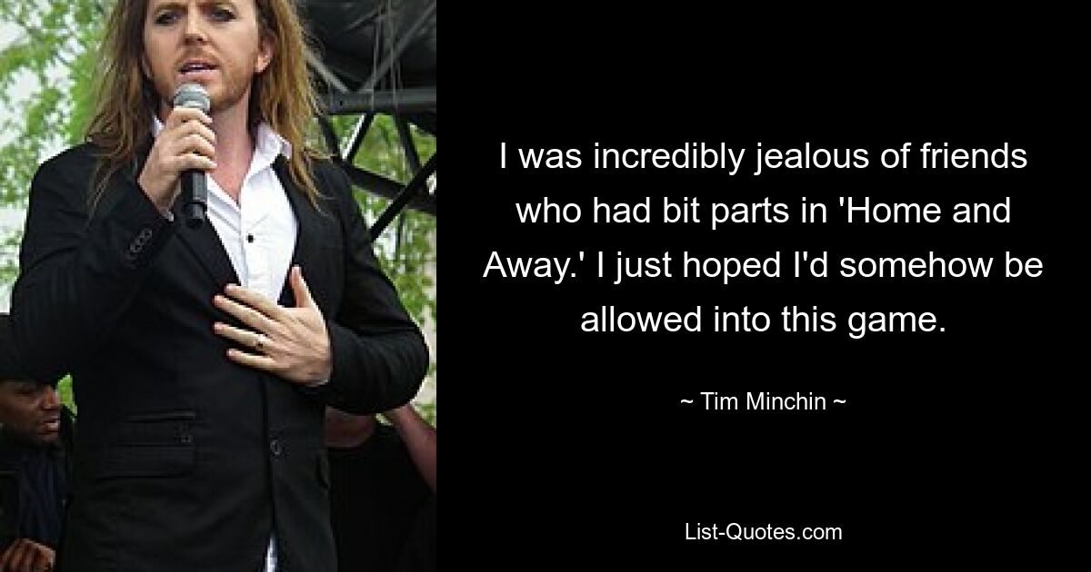 I was incredibly jealous of friends who had bit parts in 'Home and Away.' I just hoped I'd somehow be allowed into this game. — © Tim Minchin