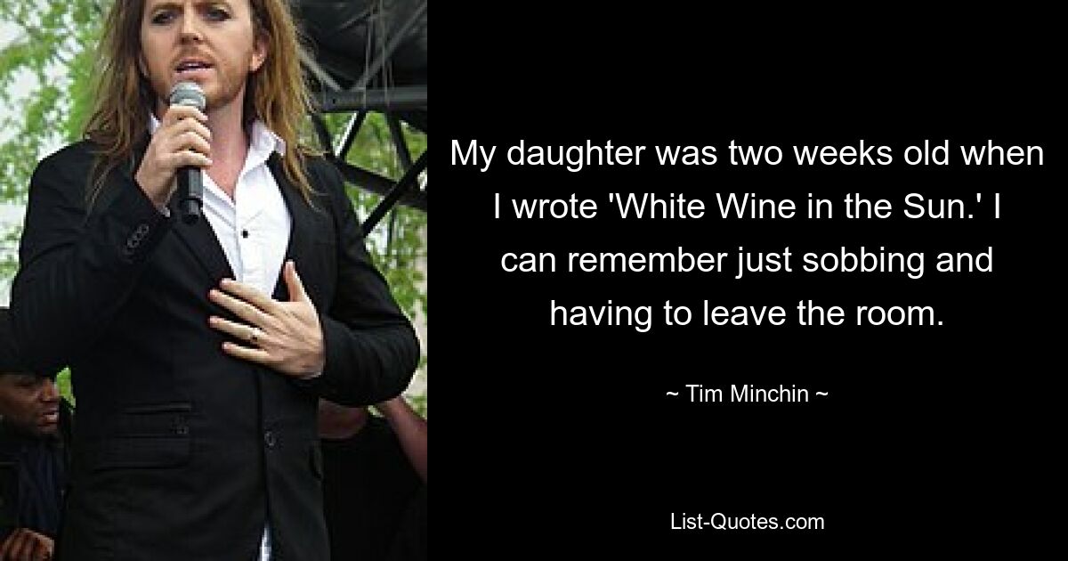 My daughter was two weeks old when I wrote 'White Wine in the Sun.' I can remember just sobbing and having to leave the room. — © Tim Minchin