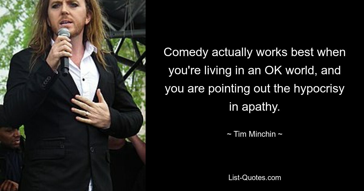 Comedy actually works best when you're living in an OK world, and you are pointing out the hypocrisy in apathy. — © Tim Minchin