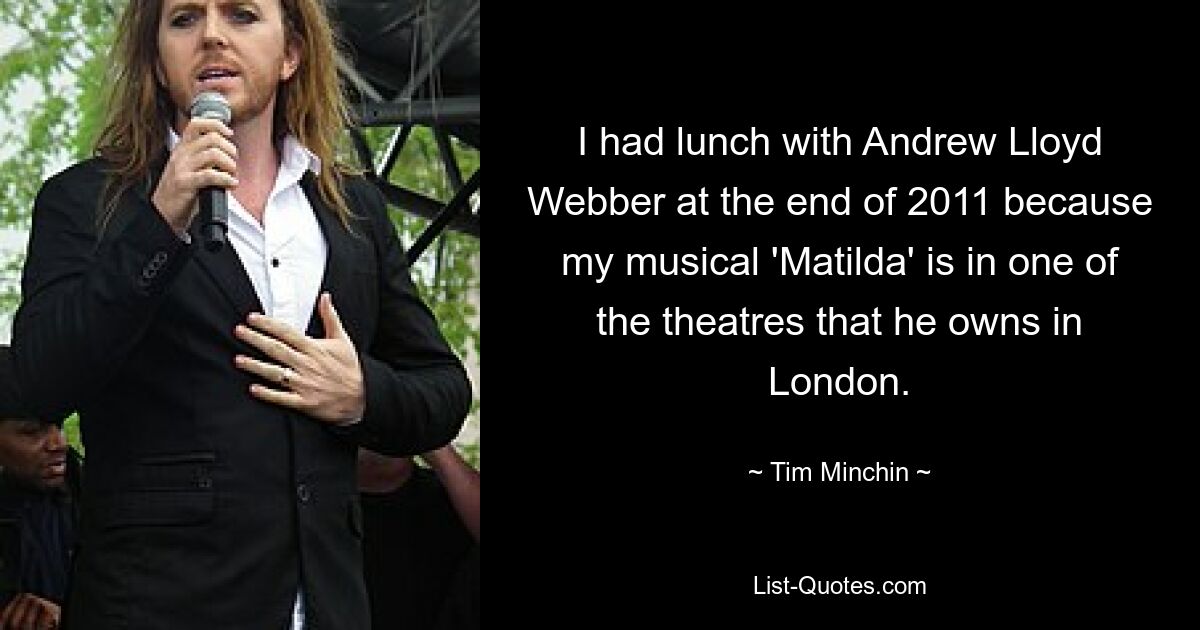 I had lunch with Andrew Lloyd Webber at the end of 2011 because my musical 'Matilda' is in one of the theatres that he owns in London. — © Tim Minchin