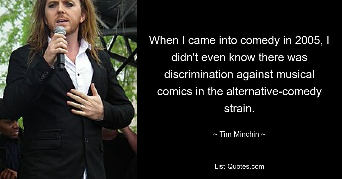 When I came into comedy in 2005, I didn't even know there was discrimination against musical comics in the alternative-comedy strain. — © Tim Minchin