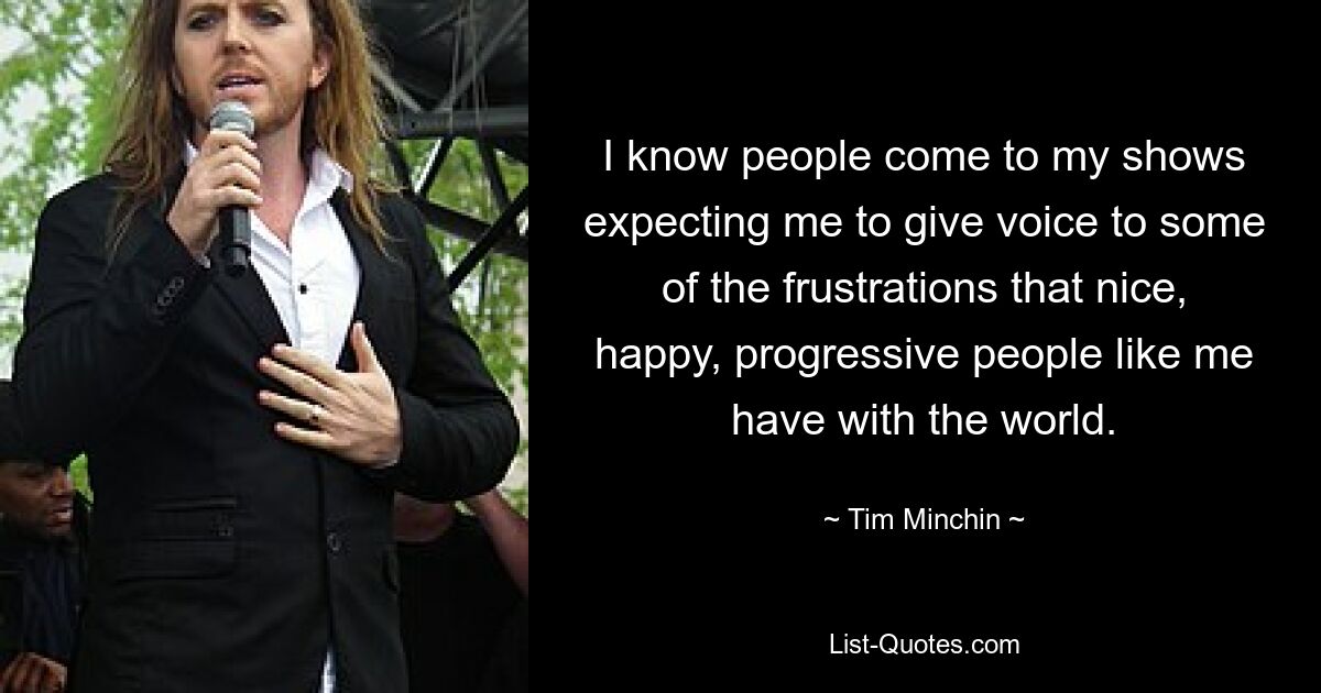 I know people come to my shows expecting me to give voice to some of the frustrations that nice, happy, progressive people like me have with the world. — © Tim Minchin