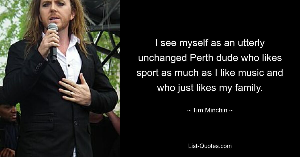 I see myself as an utterly unchanged Perth dude who likes sport as much as I like music and who just likes my family. — © Tim Minchin