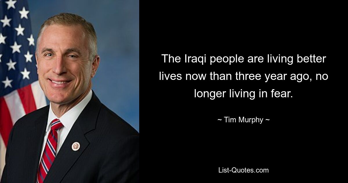 The Iraqi people are living better lives now than three year ago, no longer living in fear. — © Tim Murphy