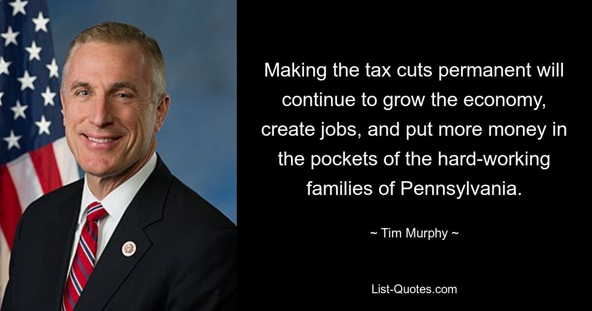 Making the tax cuts permanent will continue to grow the economy, create jobs, and put more money in the pockets of the hard-working families of Pennsylvania. — © Tim Murphy