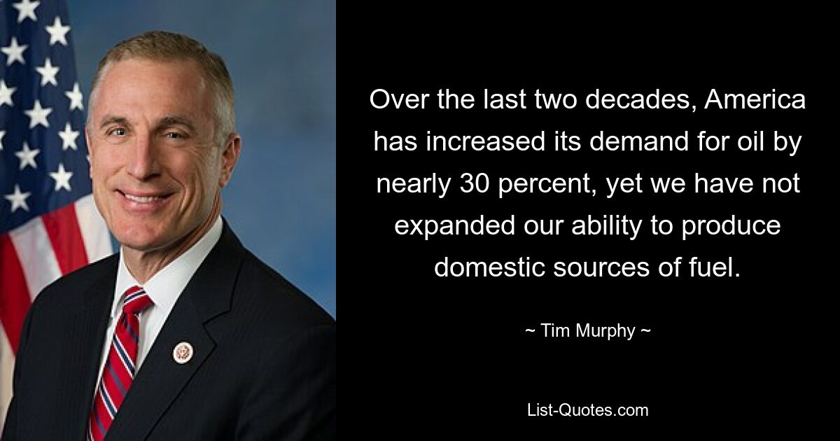 Over the last two decades, America has increased its demand for oil by nearly 30 percent, yet we have not expanded our ability to produce domestic sources of fuel. — © Tim Murphy