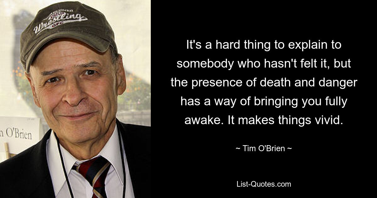 It's a hard thing to explain to somebody who hasn't felt it, but the presence of death and danger has a way of bringing you fully awake. It makes things vivid. — © Tim O'Brien