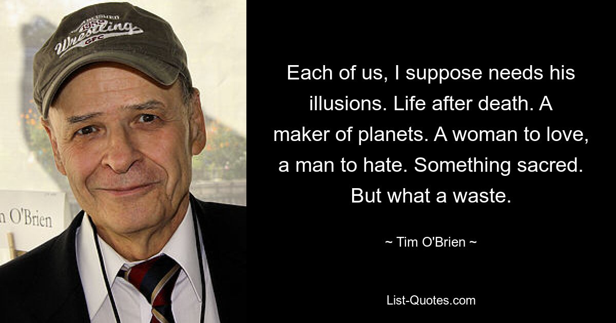 Each of us, I suppose needs his illusions. Life after death. A maker of planets. A woman to love, a man to hate. Something sacred. But what a waste. — © Tim O'Brien