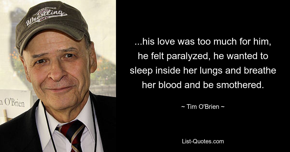 ...his love was too much for him, he felt paralyzed, he wanted to sleep inside her lungs and breathe her blood and be smothered. — © Tim O'Brien