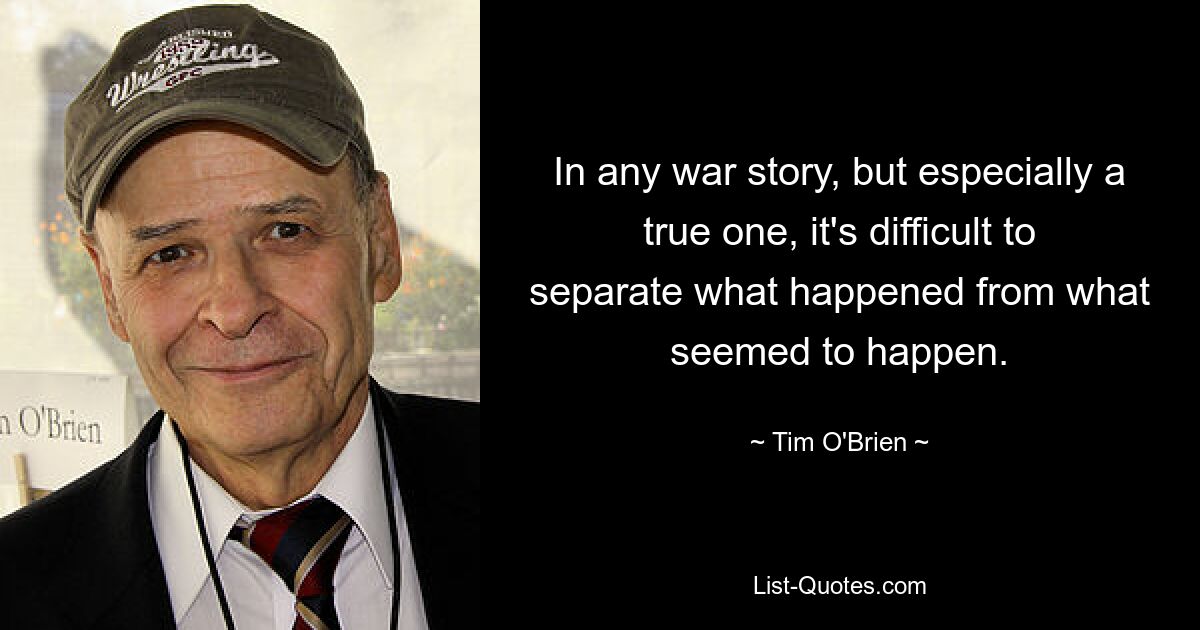 In any war story, but especially a true one, it's difficult to separate what happened from what seemed to happen. — © Tim O'Brien