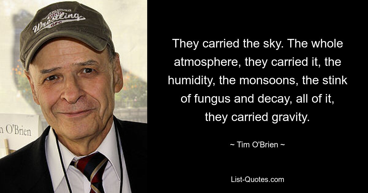 They carried the sky. The whole atmosphere, they carried it, the humidity, the monsoons, the stink of fungus and decay, all of it, they carried gravity. — © Tim O'Brien