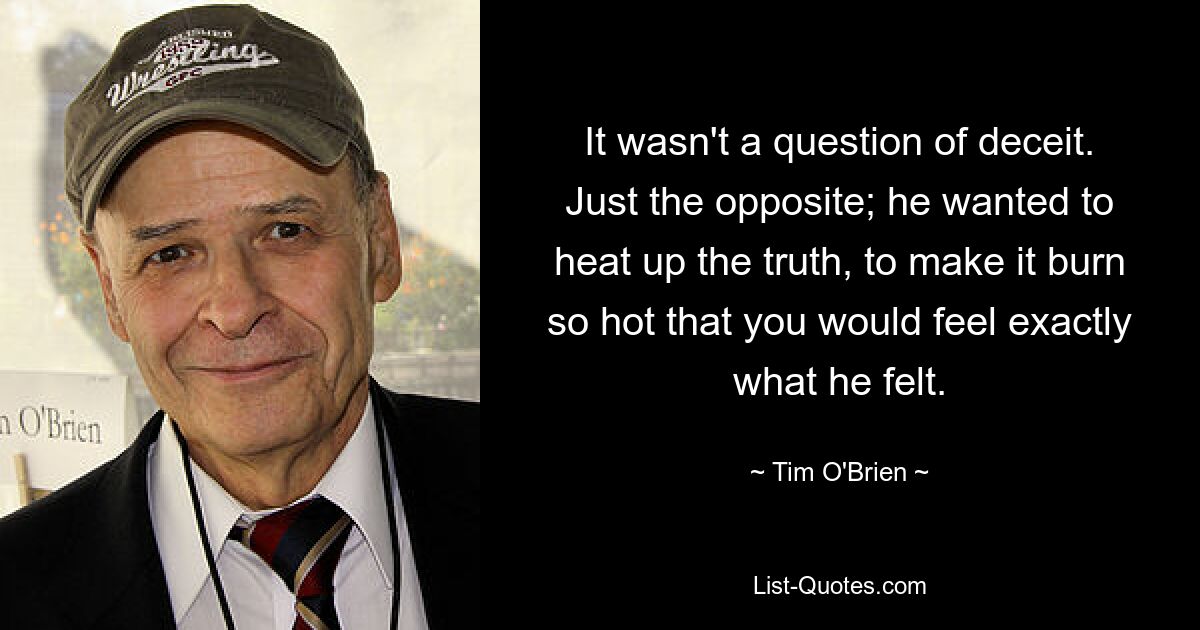 It wasn't a question of deceit. Just the opposite; he wanted to heat up the truth, to make it burn so hot that you would feel exactly what he felt. — © Tim O'Brien