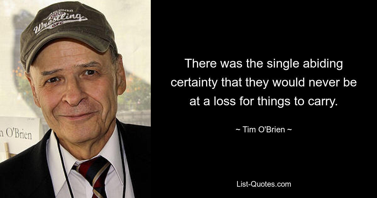 There was the single abiding certainty that they would never be at a loss for things to carry. — © Tim O'Brien