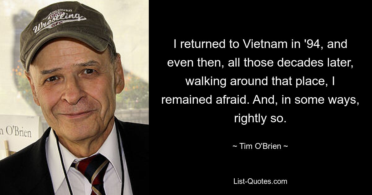 I returned to Vietnam in '94, and even then, all those decades later, walking around that place, I remained afraid. And, in some ways, rightly so. — © Tim O'Brien