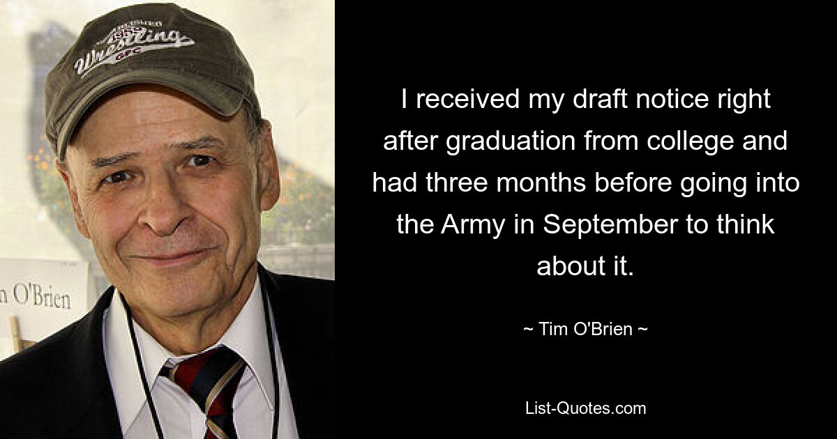 I received my draft notice right after graduation from college and had three months before going into the Army in September to think about it. — © Tim O'Brien