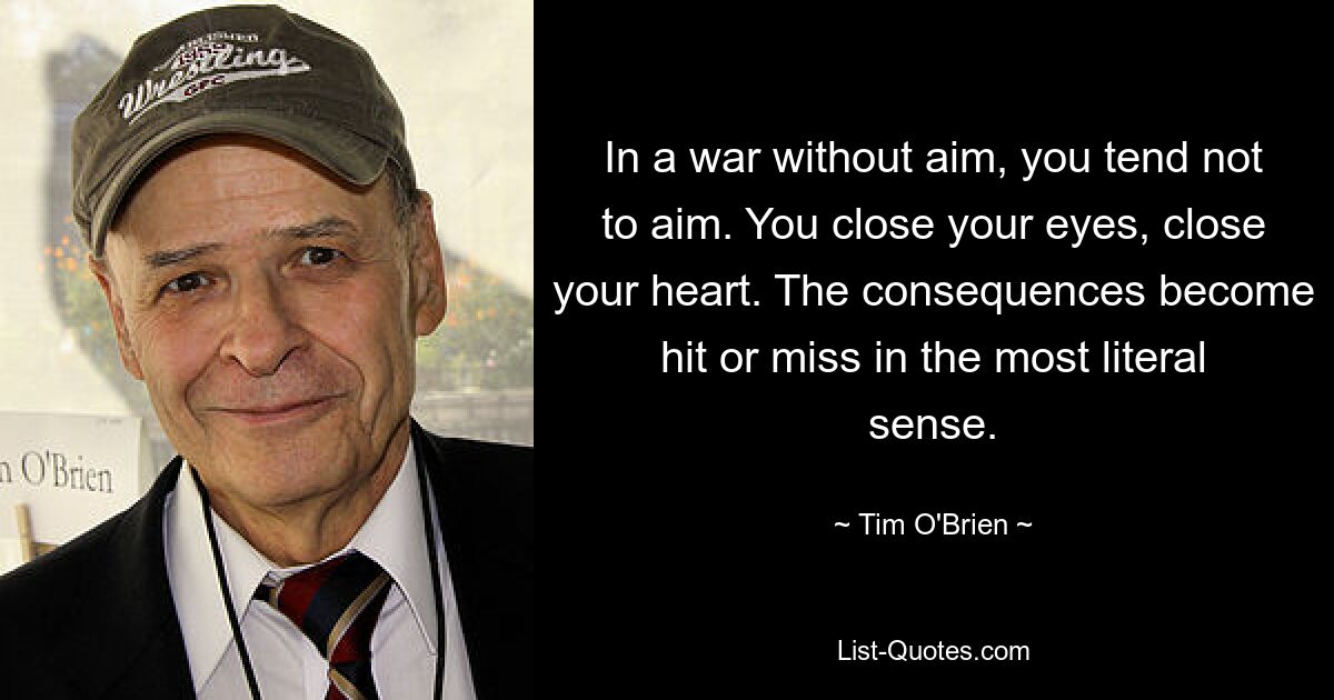 In a war without aim, you tend not to aim. You close your eyes, close your heart. The consequences become hit or miss in the most literal sense. — © Tim O'Brien