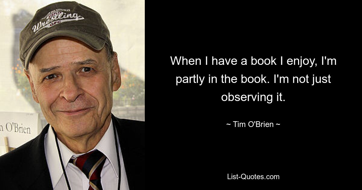 When I have a book I enjoy, I'm partly in the book. I'm not just observing it. — © Tim O'Brien