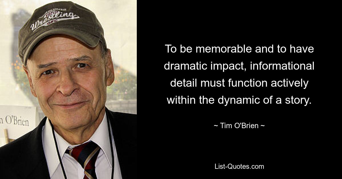 To be memorable and to have dramatic impact, informational detail must function actively within the dynamic of a story. — © Tim O'Brien