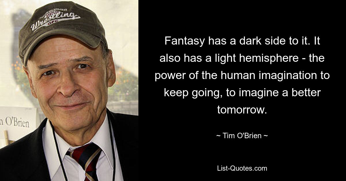 Fantasy has a dark side to it. It also has a light hemisphere - the power of the human imagination to keep going, to imagine a better tomorrow. — © Tim O'Brien