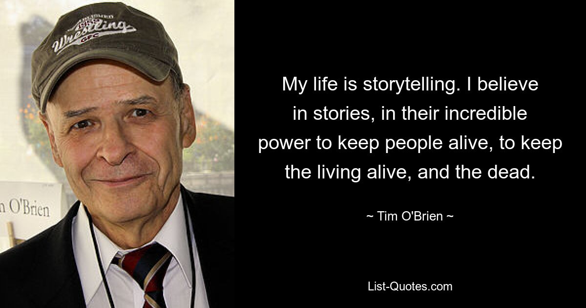 My life is storytelling. I believe in stories, in their incredible power to keep people alive, to keep the living alive, and the dead. — © Tim O'Brien