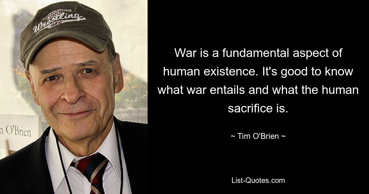 War is a fundamental aspect of human existence. It's good to know what war entails and what the human sacrifice is. — © Tim O'Brien