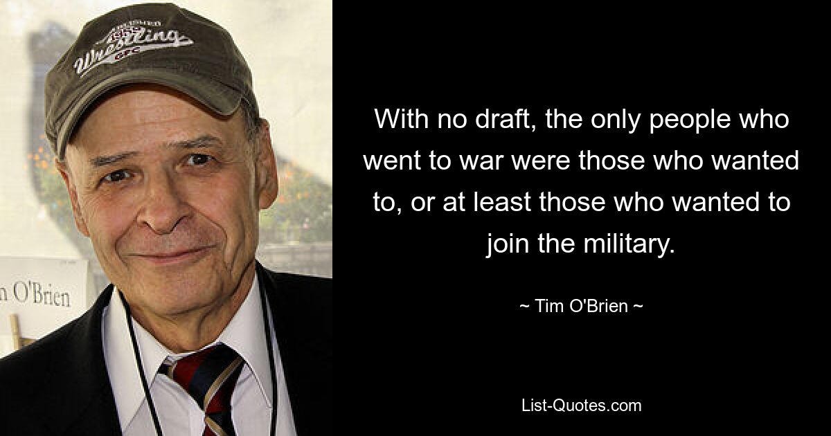 With no draft, the only people who went to war were those who wanted to, or at least those who wanted to join the military. — © Tim O'Brien