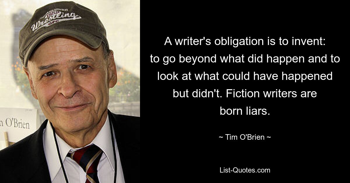 A writer's obligation is to invent: to go beyond what did happen and to look at what could have happened but didn't. Fiction writers are born liars. — © Tim O'Brien