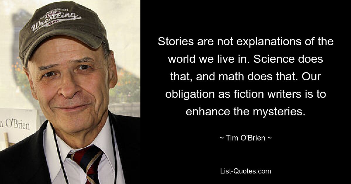 Stories are not explanations of the world we live in. Science does that, and math does that. Our obligation as fiction writers is to enhance the mysteries. — © Tim O'Brien