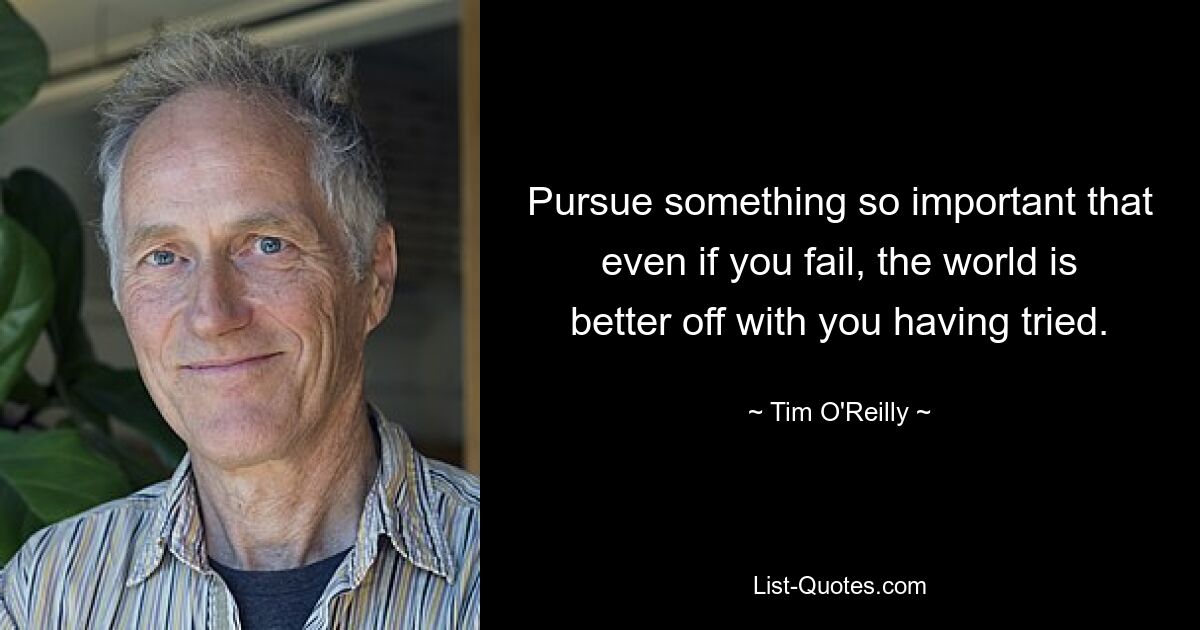 Pursue something so important that even if you fail, the world is better off with you having tried. — © Tim O'Reilly