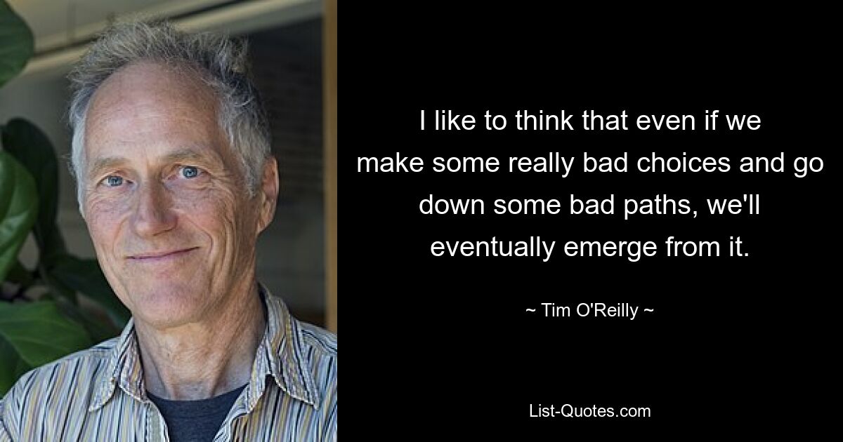 I like to think that even if we make some really bad choices and go down some bad paths, we'll eventually emerge from it. — © Tim O'Reilly