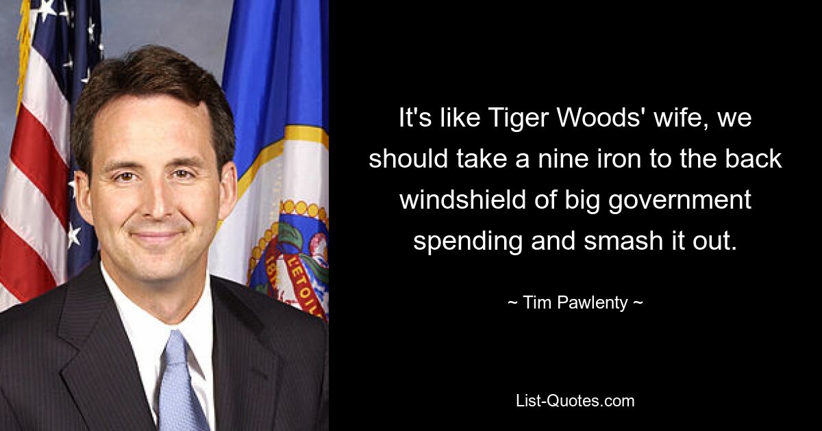 It's like Tiger Woods' wife, we should take a nine iron to the back windshield of big government spending and smash it out. — © Tim Pawlenty