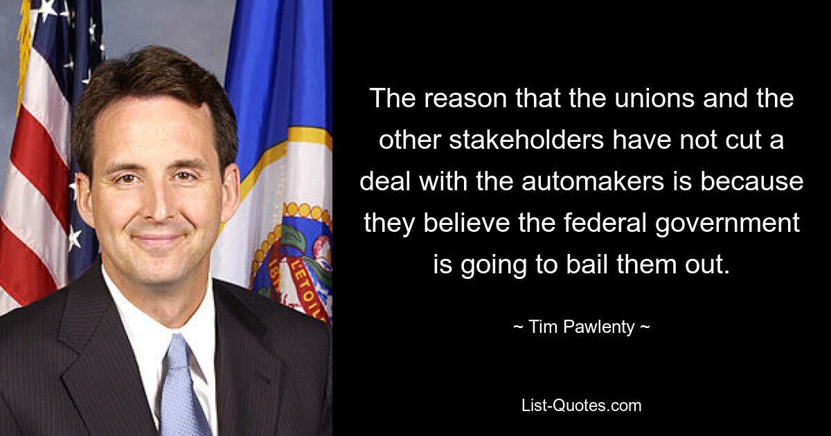 The reason that the unions and the other stakeholders have not cut a deal with the automakers is because they believe the federal government is going to bail them out. — © Tim Pawlenty