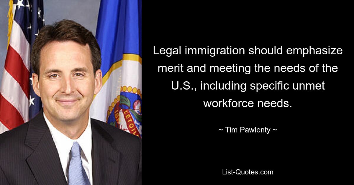 Legal immigration should emphasize merit and meeting the needs of the U.S., including specific unmet workforce needs. — © Tim Pawlenty