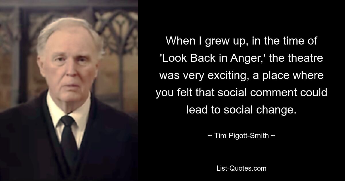 When I grew up, in the time of 'Look Back in Anger,' the theatre was very exciting, a place where you felt that social comment could lead to social change. — © Tim Pigott-Smith