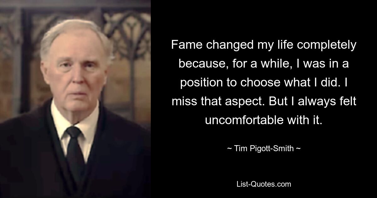 Fame changed my life completely because, for a while, I was in a position to choose what I did. I miss that aspect. But I always felt uncomfortable with it. — © Tim Pigott-Smith