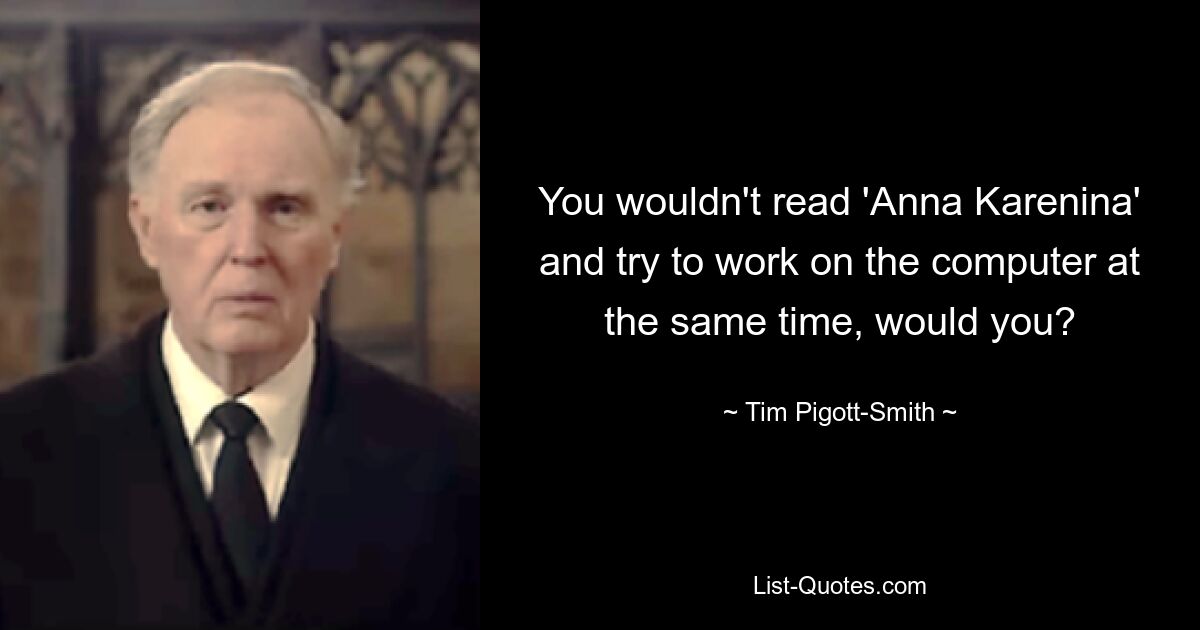 You wouldn't read 'Anna Karenina' and try to work on the computer at the same time, would you? — © Tim Pigott-Smith