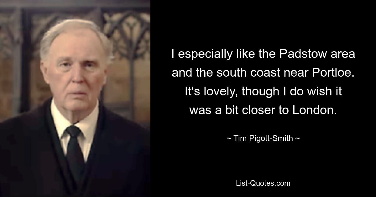 I especially like the Padstow area and the south coast near Portloe. It's lovely, though I do wish it was a bit closer to London. — © Tim Pigott-Smith