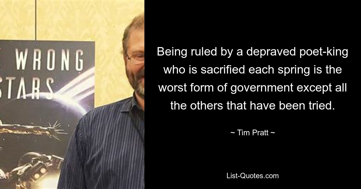 Being ruled by a depraved poet-king who is sacrified each spring is the worst form of government except all the others that have been tried. — © Tim Pratt