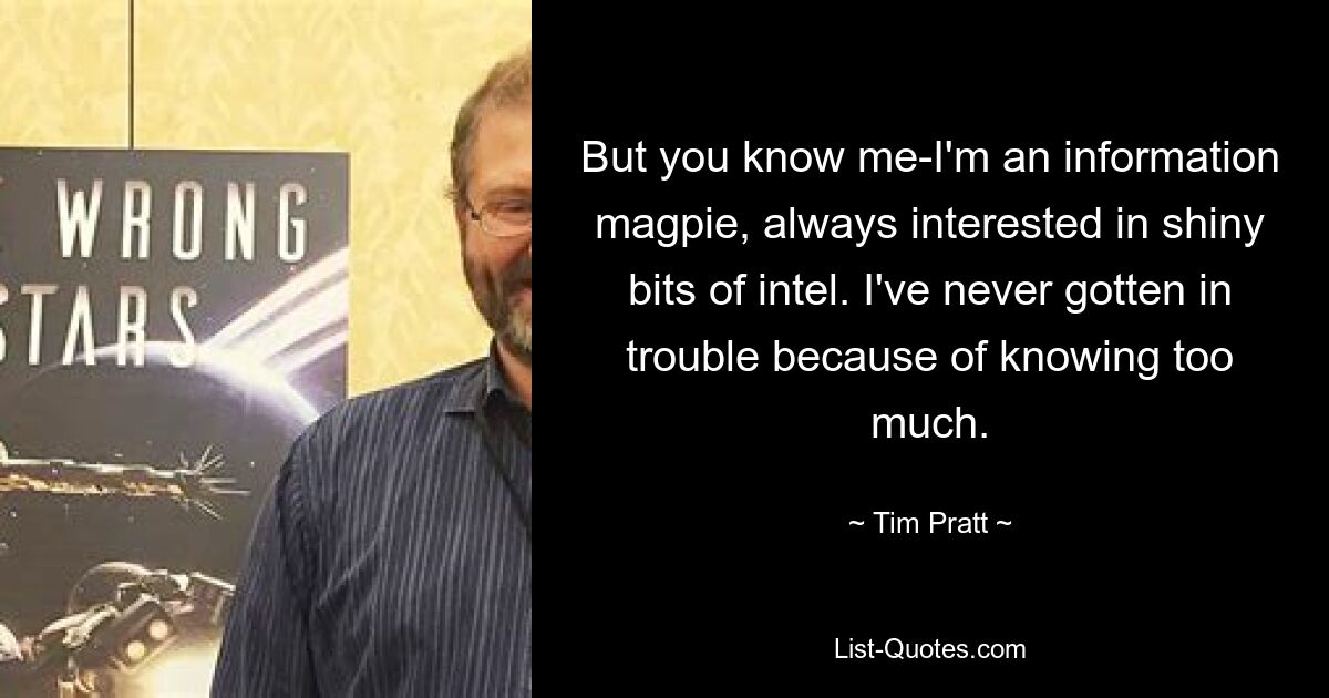 But you know me-I'm an information magpie, always interested in shiny bits of intel. I've never gotten in trouble because of knowing too much. — © Tim Pratt