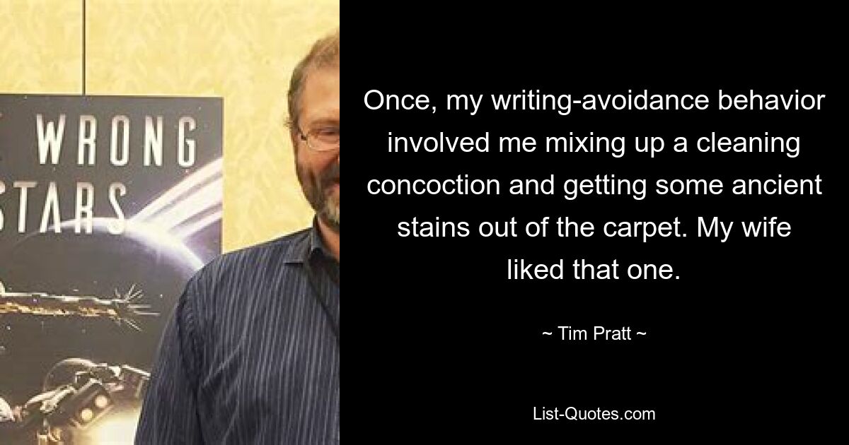 Once, my writing-avoidance behavior involved me mixing up a cleaning concoction and getting some ancient stains out of the carpet. My wife liked that one. — © Tim Pratt