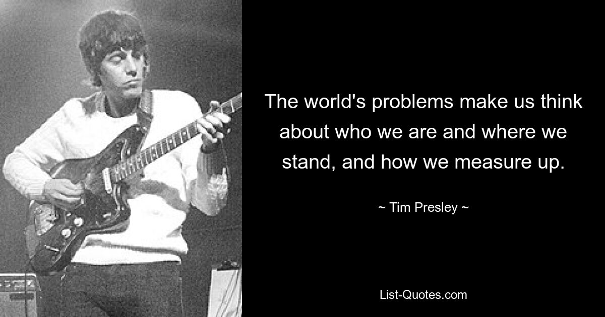 The world's problems make us think about who we are and where we stand, and how we measure up. — © Tim Presley