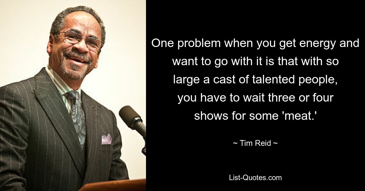 One problem when you get energy and want to go with it is that with so large a cast of talented people, you have to wait three or four shows for some 'meat.' — © Tim Reid