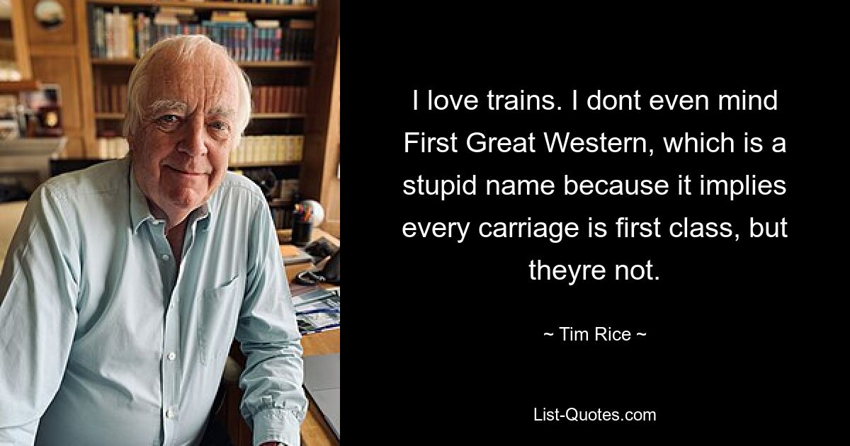 I love trains. I dont even mind First Great Western, which is a stupid name because it implies every carriage is first class, but theyre not. — © Tim Rice