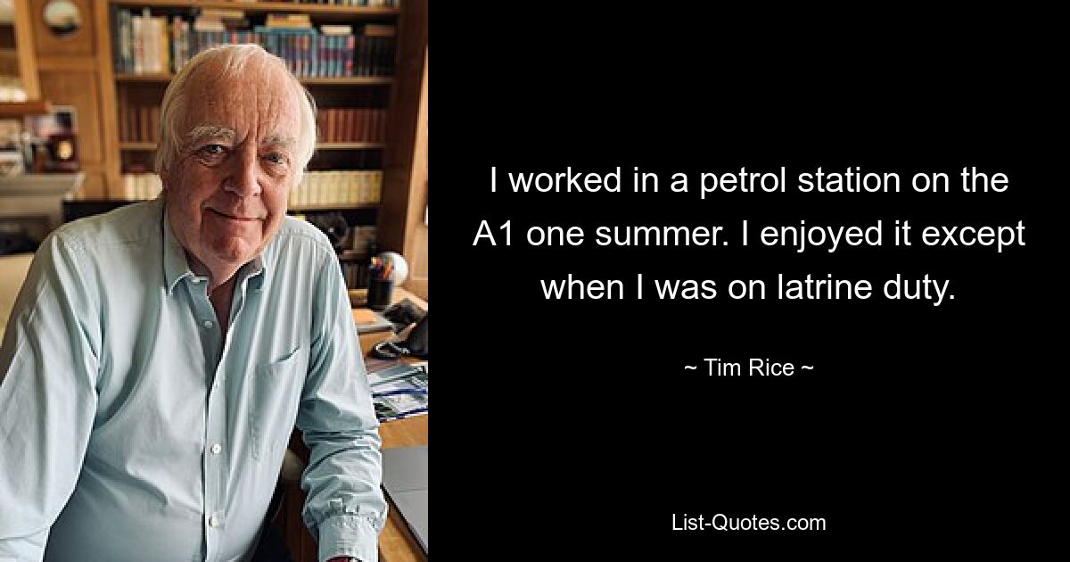 I worked in a petrol station on the A1 one summer. I enjoyed it except when I was on latrine duty. — © Tim Rice