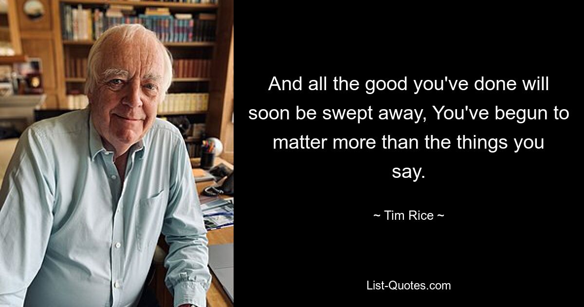 And all the good you've done will soon be swept away, You've begun to matter more than the things you say. — © Tim Rice