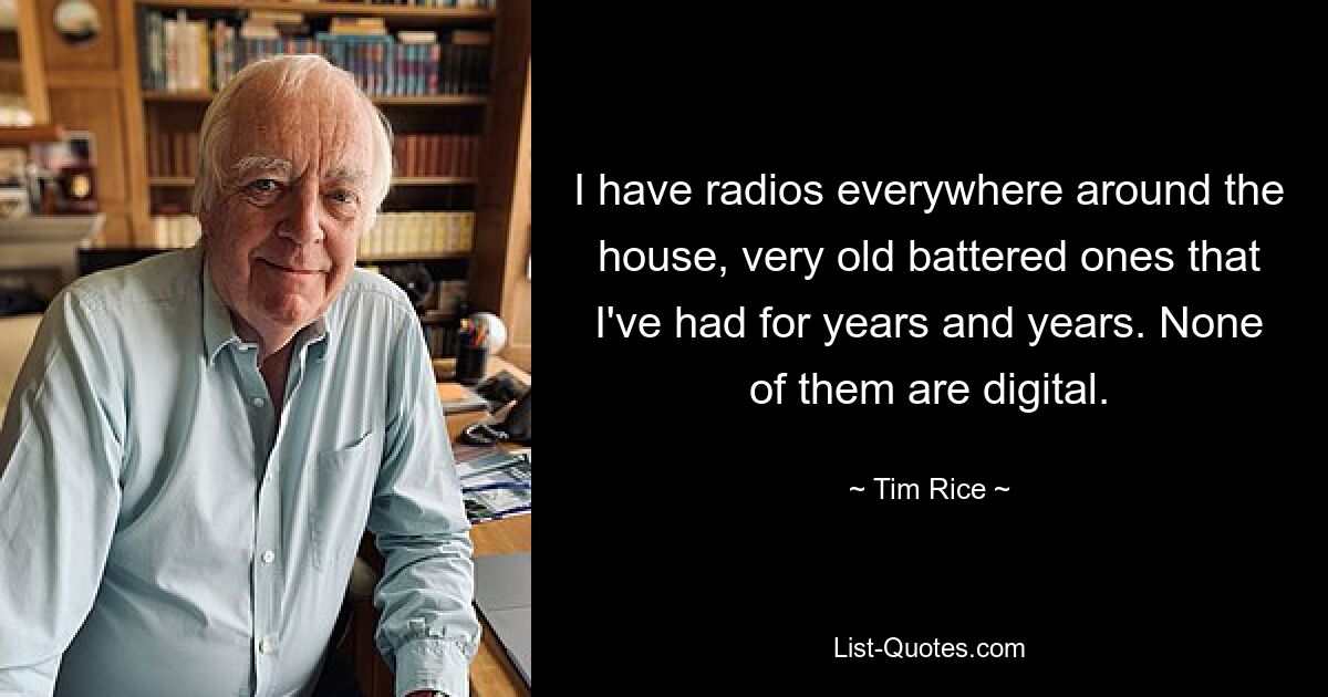 I have radios everywhere around the house, very old battered ones that I've had for years and years. None of them are digital. — © Tim Rice