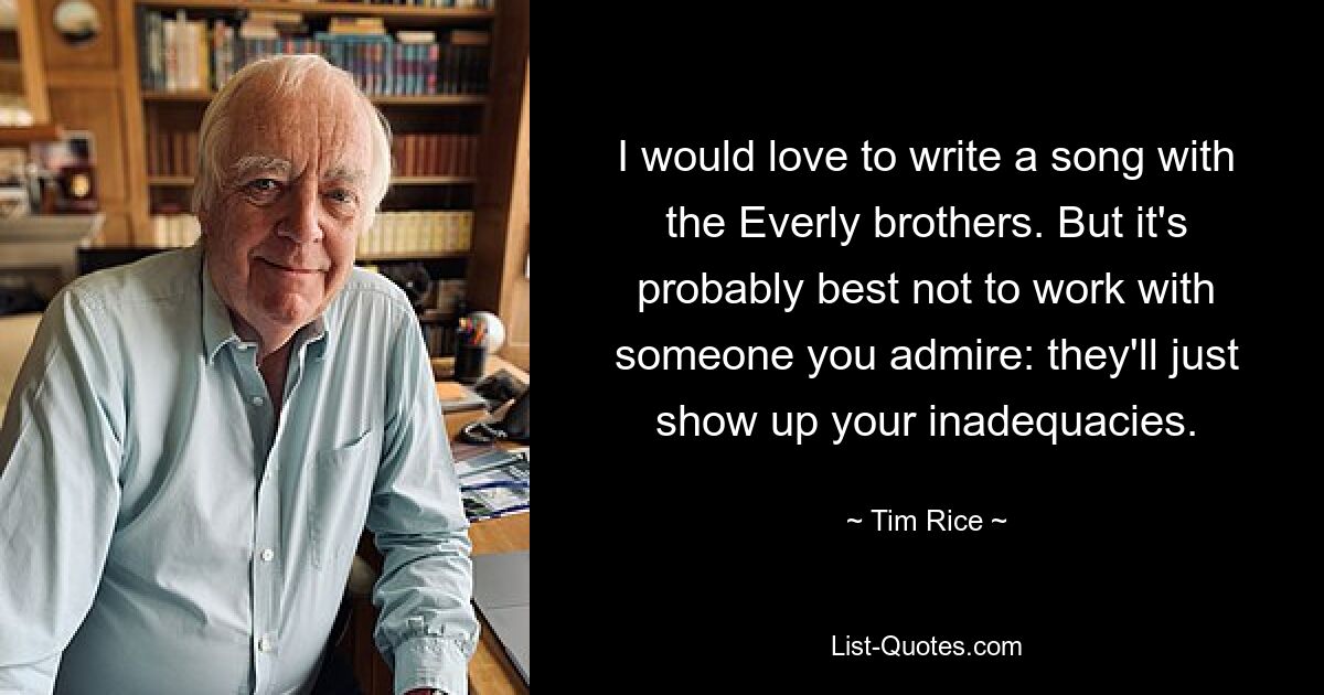 I would love to write a song with the Everly brothers. But it's probably best not to work with someone you admire: they'll just show up your inadequacies. — © Tim Rice