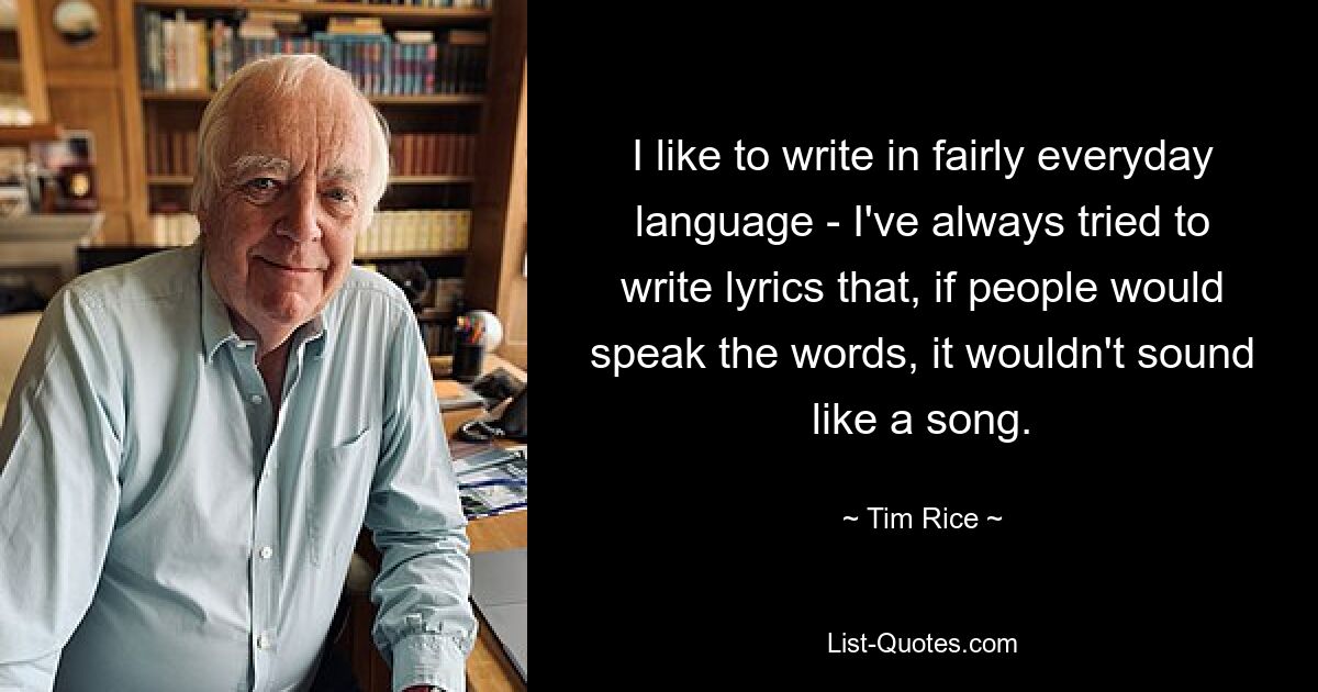 I like to write in fairly everyday language - I've always tried to write lyrics that, if people would speak the words, it wouldn't sound like a song. — © Tim Rice